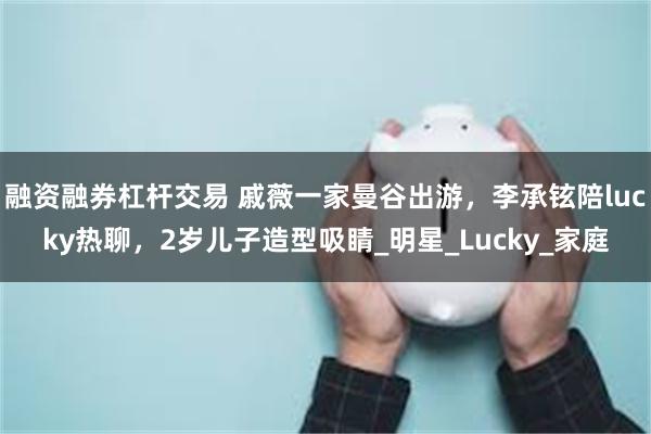 融资融券杠杆交易 戚薇一家曼谷出游，李承铉陪lucky热聊，2岁儿子造型吸睛_明星_Lucky_家庭