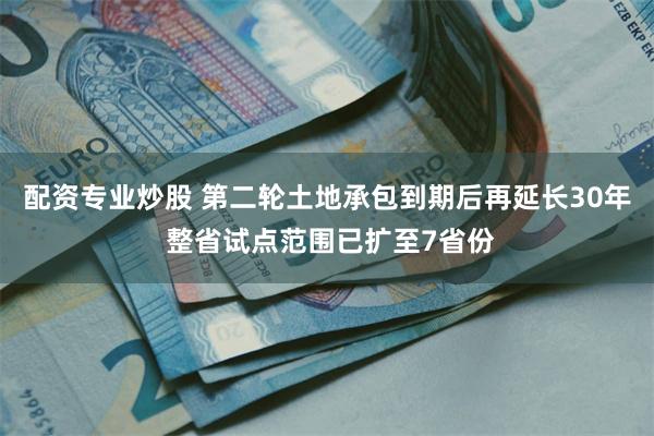 配资专业炒股 第二轮土地承包到期后再延长30年 整省试点范围已扩至7省份