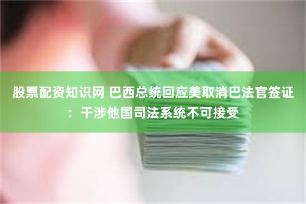 股票配资知识网 巴西总统回应美取消巴法官签证：干涉他国司法系统不可接受
