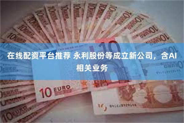 在线配资平台推荐 永利股份等成立新公司，含AI相关业务