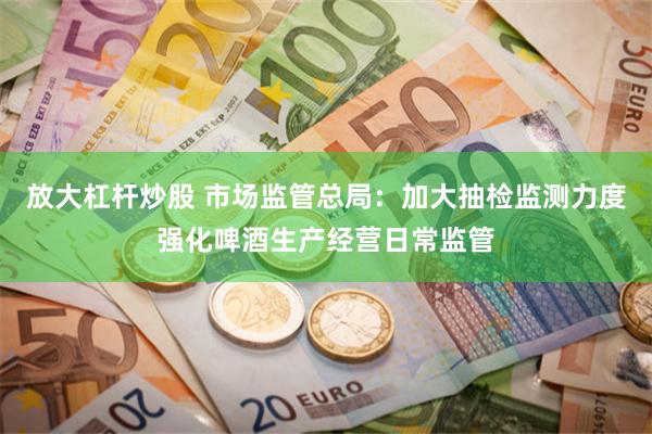 放大杠杆炒股 市场监管总局：加大抽检监测力度强化啤酒生产经营日常监管