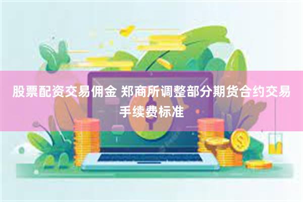 股票配资交易佣金 郑商所调整部分期货合约交易手续费标准