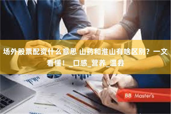 场外股票配资什么意思 山药和淮山有啥区别？一文看懂！_口感_营养_温县