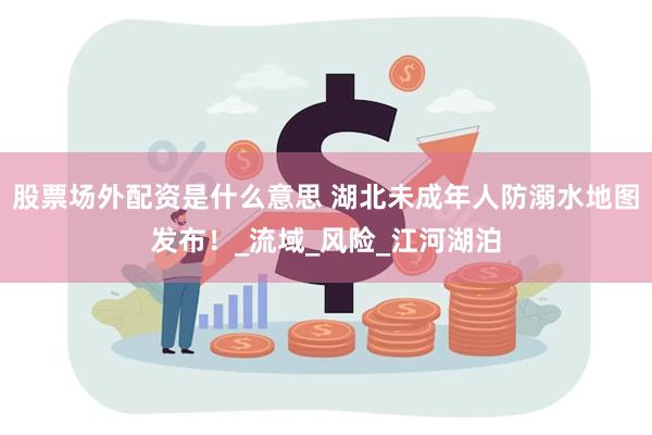 股票场外配资是什么意思 湖北未成年人防溺水地图发布！_流域_风险_江河湖泊