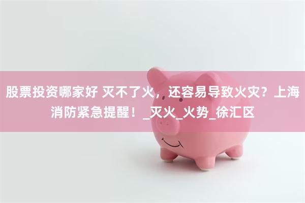 股票投资哪家好 灭不了火，还容易导致火灾？上海消防紧急提醒！_灭火_火势_徐汇区