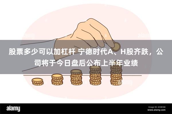 股票多少可以加杠杆 宁德时代A、H股齐跌，公司将于今日盘后公布上半年业绩