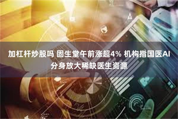 加杠杆炒股吗 固生堂午前涨超4% 机构指国医AI分身放大稀缺医生资源