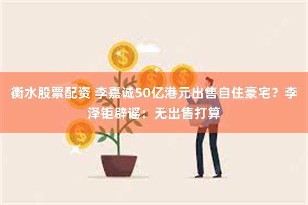 衡水股票配资 李嘉诚50亿港元出售自住豪宅？李泽钜辟谣：无出售打算