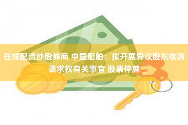 在线配资炒股券商 中国船舶：拟开展异议股东收购请求权有关事宜 股票停牌