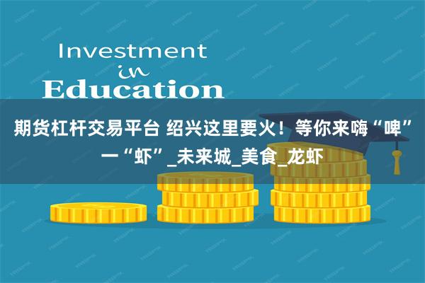 期货杠杆交易平台 绍兴这里要火！等你来嗨“啤”一“虾”_未来城_美食_龙虾