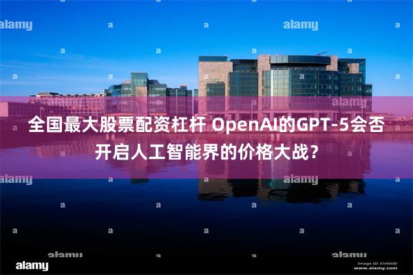 全国最大股票配资杠杆 OpenAI的GPT-5会否开启人工智能界的价格大战？