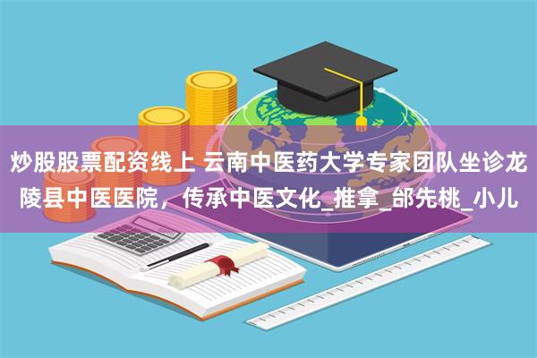 炒股股票配资线上 云南中医药大学专家团队坐诊龙陵县中医医院，传承中医文化_推拿_邰先桃_小儿