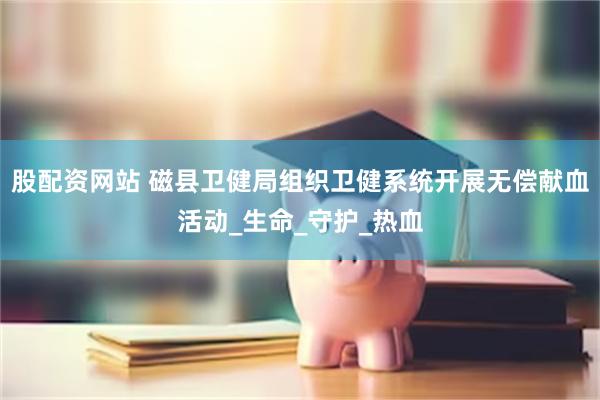 股配资网站 磁县卫健局组织卫健系统开展无偿献血活动_生命_守护_热血