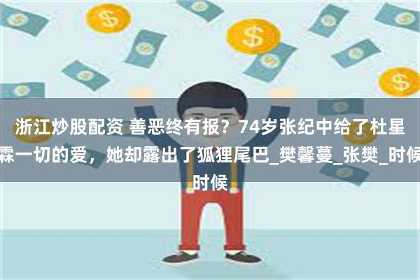 浙江炒股配资 善恶终有报？74岁张纪中给了杜星霖一切的爱，她却露出了狐狸尾巴_樊馨蔓_张樊_时候
