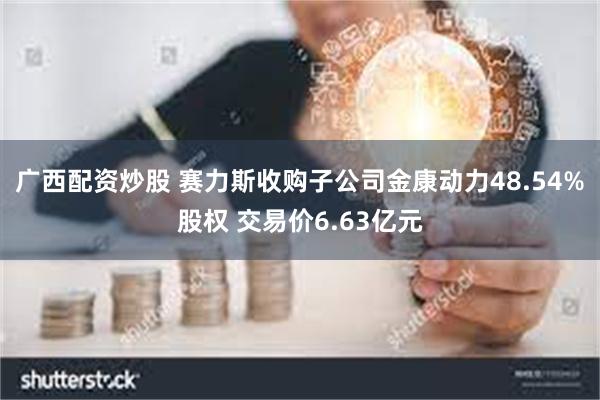 广西配资炒股 赛力斯收购子公司金康动力48.54%股权 交易价6.63亿元